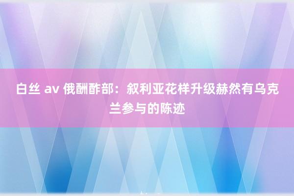 白丝 av 俄酬酢部：叙利亚花样升级赫然有乌克兰参与的陈迹