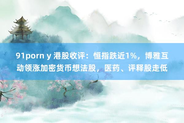 91porn y 港股收评：恒指跌近1%，博雅互动领涨加密货币想法股，医药、评释股走低