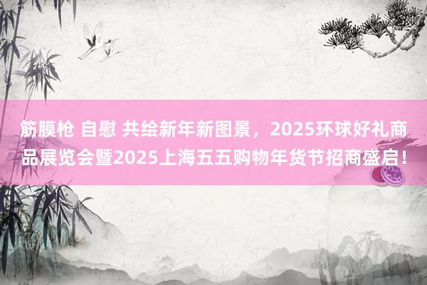 筋膜枪 自慰 共绘新年新图景，2025环球好礼商品展览会暨2025上海五五购物年货节招商盛启！