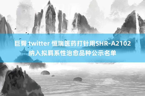 巨臀 twitter 恒瑞医药打针用SHR-A2102纳入拟羁系性治愈品种公示名单