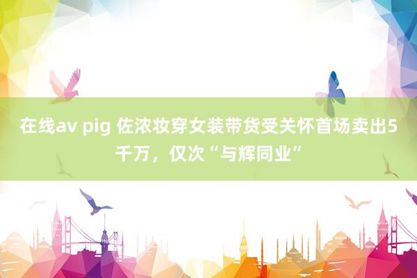 在线av pig 佐浓妆穿女装带货受关怀首场卖出5千万，仅次“与辉同业”