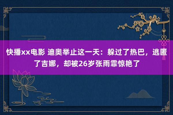 快播xx电影 迪奥举止这一天：躲过了热巴，逃匿了吉娜，却被26岁张雨霏惊艳了