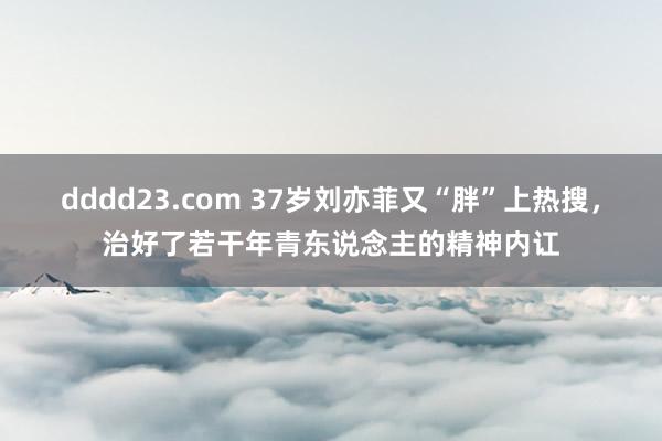 dddd23.com 37岁刘亦菲又“胖”上热搜，治好了若干年青东说念主的精神内讧