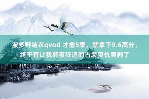 波多野结衣qvod 才播5集，就拿下9.6高分，终于有让我熬夜狂追的古装复仇爽剧了