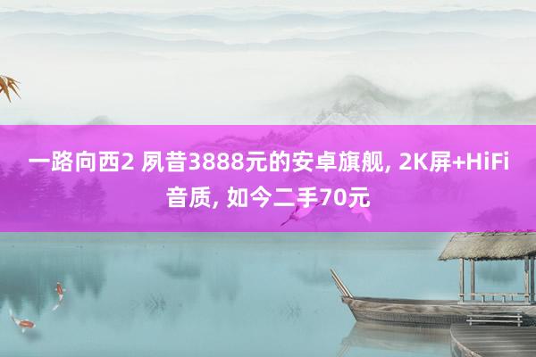 一路向西2 夙昔3888元的安卓旗舰, 2K屏+HiFi音质, 如今二手70元