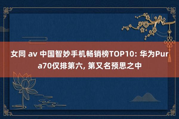 女同 av 中国智妙手机畅销榜TOP10: 华为Pura70仅排第六, 第又名预思之中