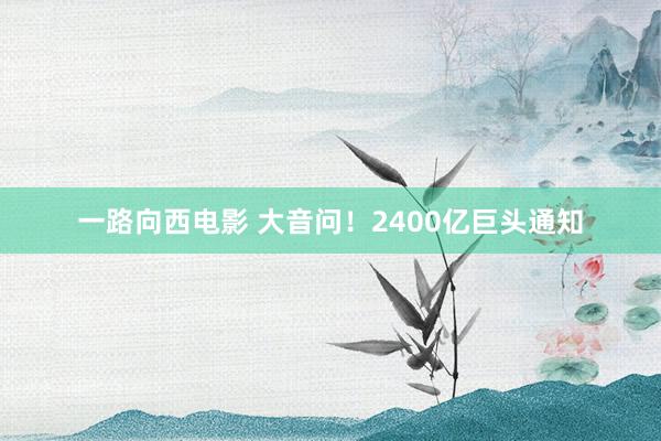 一路向西电影 大音问！2400亿巨头通知