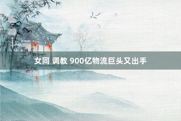 女同 调教 900亿物流巨头又出手