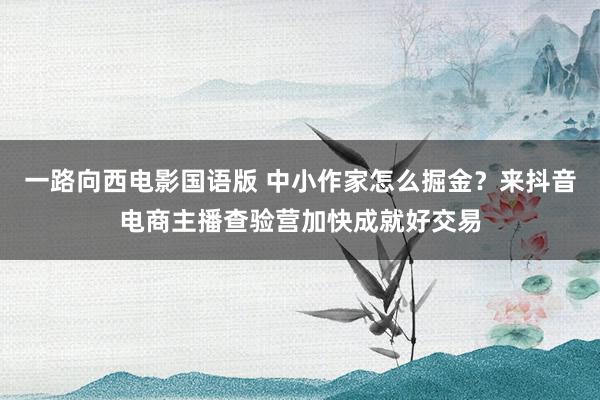 一路向西电影国语版 中小作家怎么掘金？来抖音电商主播查验营加快成就好交易