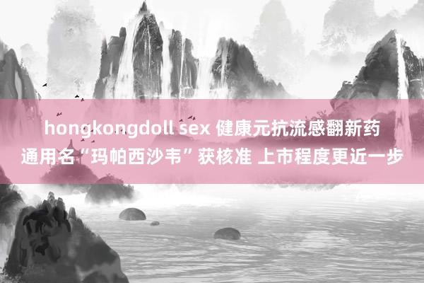 hongkongdoll sex 健康元抗流感翻新药通用名“玛帕西沙韦”获核准 上市程度更近一步