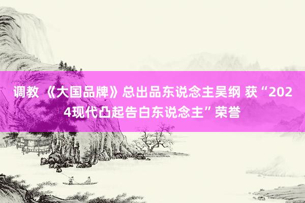 调教 《大国品牌》总出品东说念主吴纲 获“2024现代凸起告白东说念主”荣誉