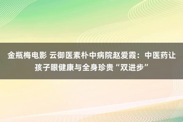 金瓶梅电影 云御医素朴中病院赵爱霞：中医药让孩子眼健康与全身珍贵“双进步”