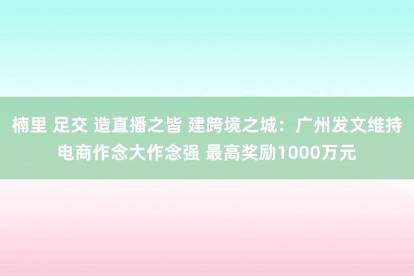 楠里 足交 造直播之皆 建跨境之城：广州发文维持电商作念大作念强 最高奖励1000万元