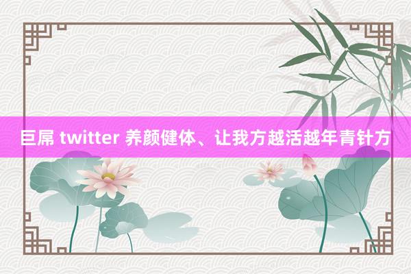 巨屌 twitter 养颜健体、让我方越活越年青针方