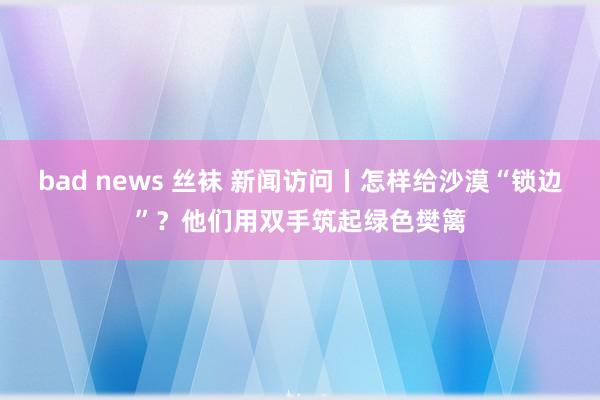 bad news 丝袜 新闻访问丨怎样给沙漠“锁边”？他们用双手筑起绿色樊篱