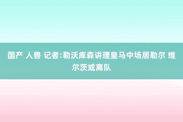 国产 人兽 记者:勒沃库森讲理皇马中场居勒尔 维尔茨或离队