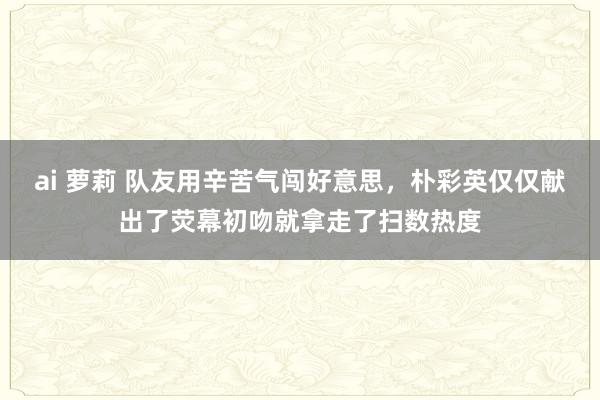 ai 萝莉 队友用辛苦气闯好意思，朴彩英仅仅献出了荧幕初吻就拿走了扫数热度