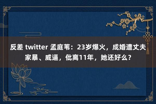 反差 twitter 孟庭苇：23岁爆火，成婚遭丈夫家暴、威逼，仳离11年，她还好么？