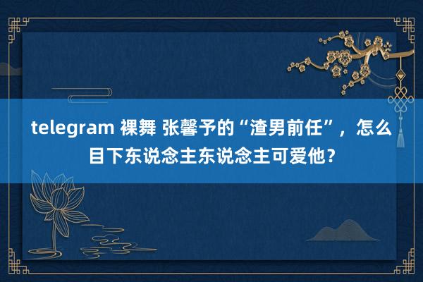 telegram 裸舞 张馨予的“渣男前任”，怎么目下东说念主东说念主可爱他？