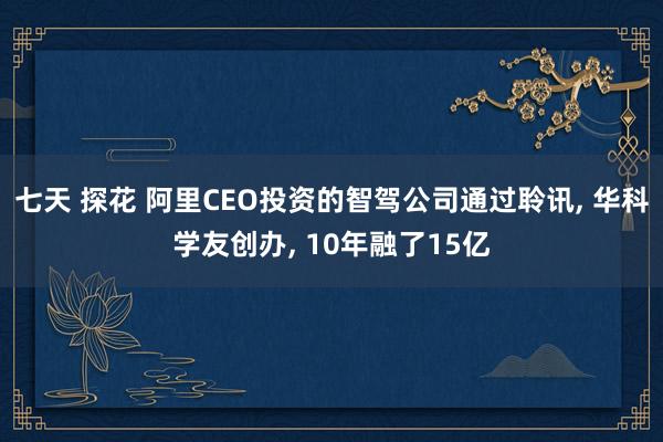 七天 探花 阿里CEO投资的智驾公司通过聆讯, 华科学友创办, 10年融了15亿