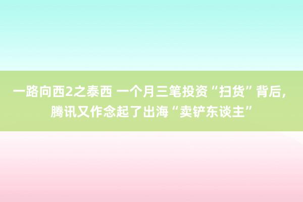 一路向西2之泰西 一个月三笔投资“扫货”背后, 腾讯又作念起了出海“卖铲东谈主”