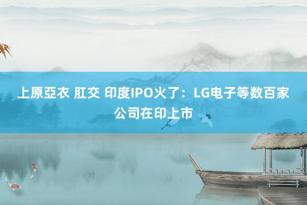 上原亞衣 肛交 印度IPO火了：LG电子等数百家公司在印上市