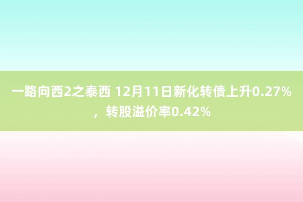 一路向西2之泰西 12月11日新化转债上升0.27%，转股溢价率0.42%