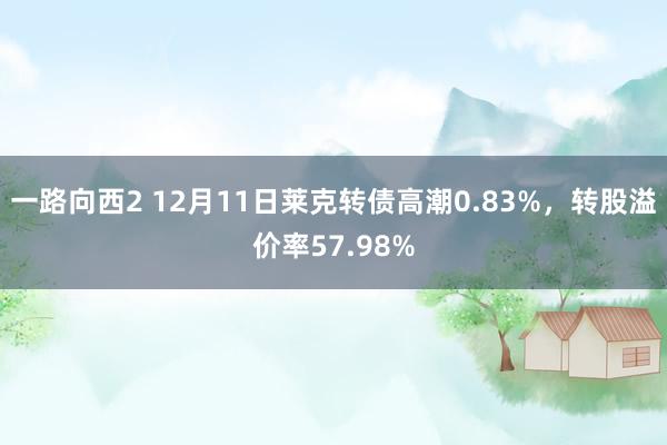 一路向西2 12月11日莱克转债高潮0.83%，转股溢价率57.98%