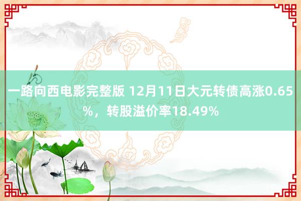 一路向西电影完整版 12月11日大元转债高涨0.65%，转股溢价率18.49%