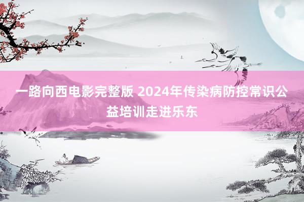 一路向西电影完整版 2024年传染病防控常识公益培训走进乐东