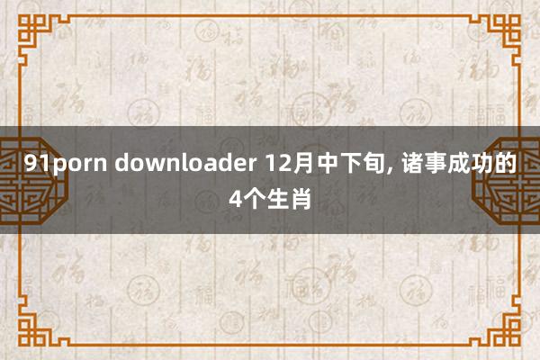 91porn downloader 12月中下旬, 诸事成功的4个生肖