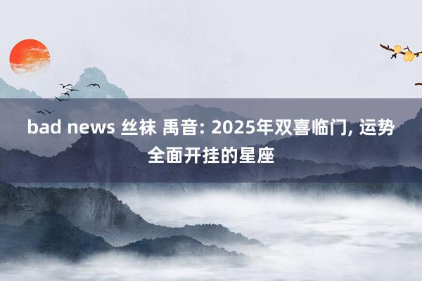 bad news 丝袜 禹音: 2025年双喜临门, 运势全面开挂的星座