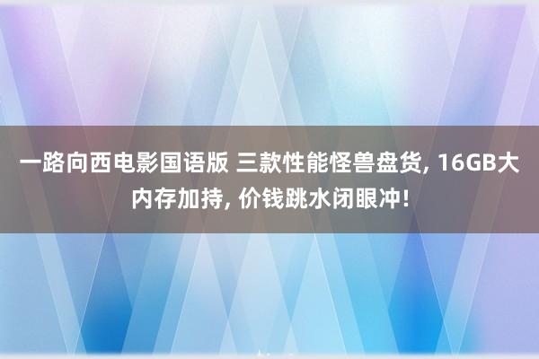 一路向西电影国语版 三款性能怪兽盘货, 16GB大内存加持, 价钱跳水闭眼冲!