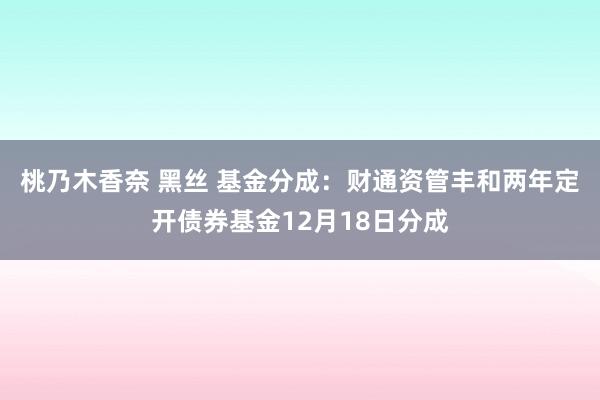 桃乃木香奈 黑丝 基金分成：财通资管丰和两年定开债券基金12月18日分成