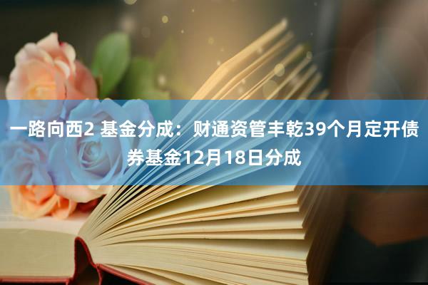 一路向西2 基金分成：财通资管丰乾39个月定开债券基金12月18日分成