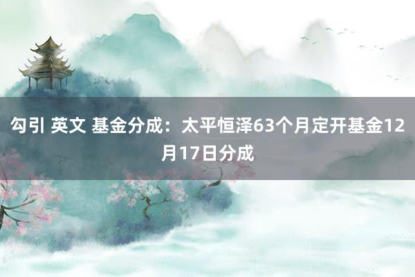 勾引 英文 基金分成：太平恒泽63个月定开基金12月17日分成