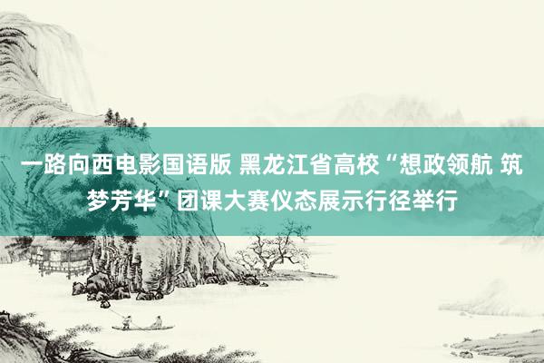 一路向西电影国语版 黑龙江省高校“想政领航 筑梦芳华”团课大赛仪态展示行径举行