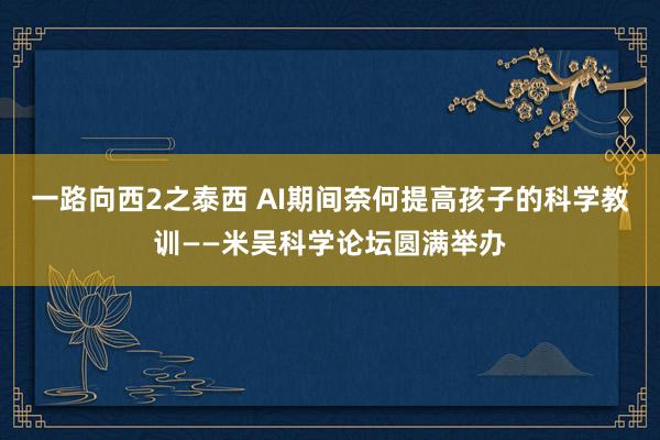 一路向西2之泰西 AI期间奈何提高孩子的科学教训——米吴科学论坛圆满举办