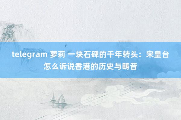 telegram 萝莉 一块石碑的千年转头：宋皇台怎么诉说香港的历史与畴昔