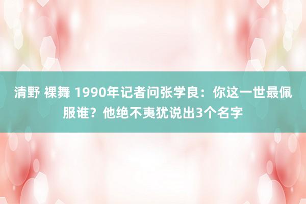 清野 裸舞 1990年记者问张学良：你这一世最佩服谁？他绝不夷犹说出3个名字