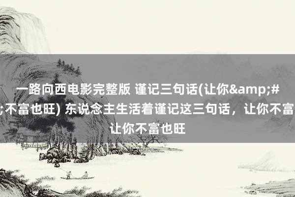 一路向西电影完整版 谨记三句话(让你&#183;不富也旺) 东说念主生活着谨记这三句话，让你不富也旺