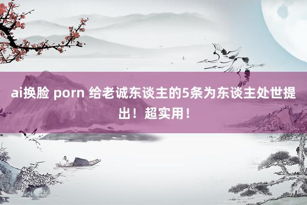 ai换脸 porn 给老诚东谈主的5条为东谈主处世提出！超实用！