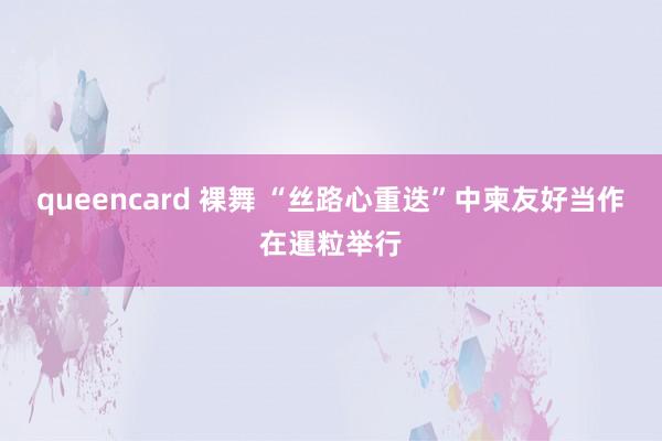 queencard 裸舞 “丝路心重迭”中柬友好当作在暹粒举行