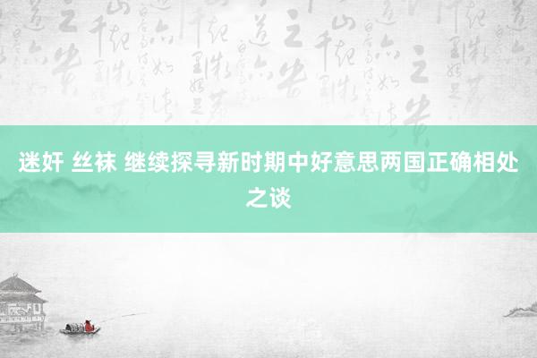 迷奸 丝袜 继续探寻新时期中好意思两国正确相处之谈