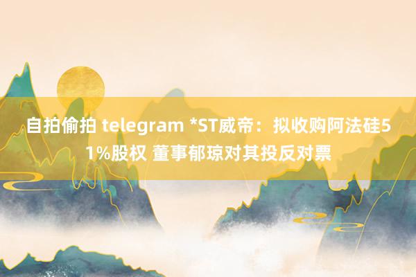 自拍偷拍 telegram *ST威帝：拟收购阿法硅51%股权 董事郁琼对其投反对票