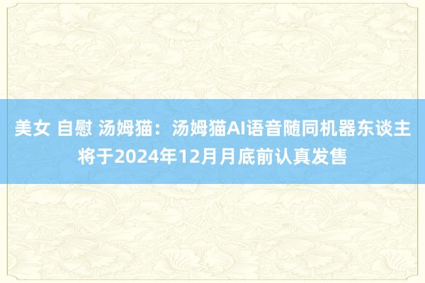 美女 自慰 汤姆猫：汤姆猫AI语音随同机器东谈主将于2024年12月月底前认真发售