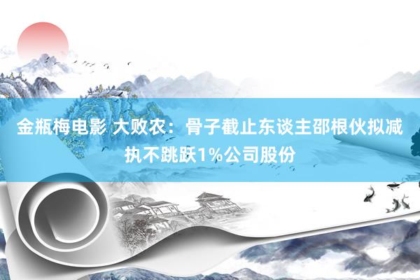 金瓶梅电影 大败农：骨子截止东谈主邵根伙拟减执不跳跃1%公司股份