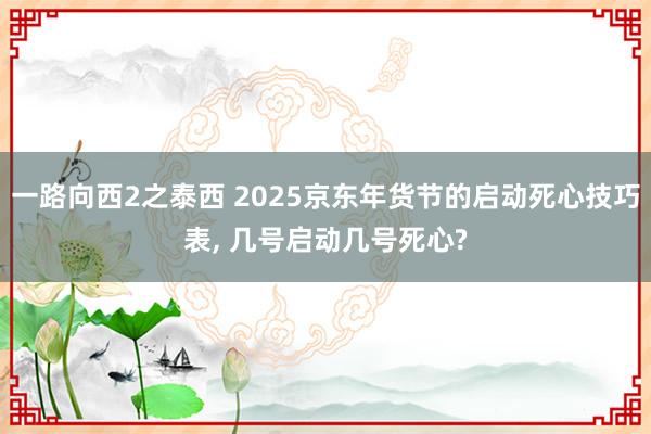 一路向西2之泰西 2025京东年货节的启动死心技巧表, 几号启动几号死心?