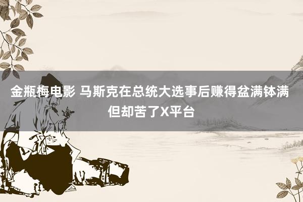 金瓶梅电影 马斯克在总统大选事后赚得盆满钵满 但却苦了X平台