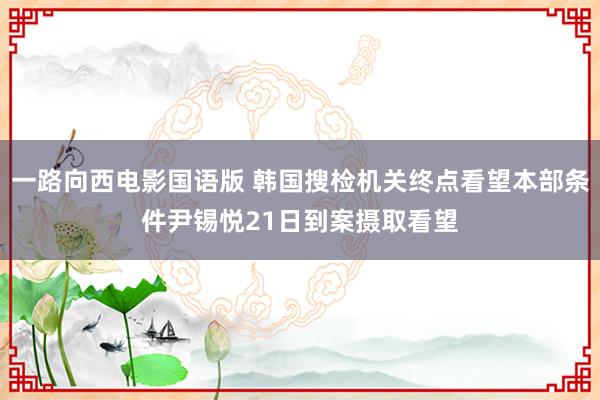 一路向西电影国语版 韩国搜检机关终点看望本部条件尹锡悦21日到案摄取看望